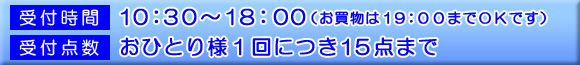 受付時間：10：30～18：00（お買物は19：00までOKです。）　受付点数：おひとり様1回につき15点まで
